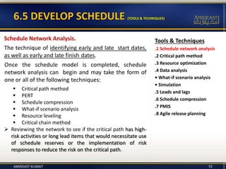 Tools & Techniques
.1 Schedule network analysis
.2 Critical path method
.3 Resource optimization
.4 Data analysis
• What-if scenario analysis
• Simulation
.5 Leads and lags
.6 Schedule compression
.7 PMIS
.8 Agile release planning
6.5 DEVELOP SCHEDULE (TOOLS & TECHNIQUES)
52
Schedule Network Analysis.
The technique of identifying early and late start dates,
as well as early and late finish dates.
Once the schedule model is completed, schedule
network analysis can begin and may take the form of
one or all of the following techniques:
 Critical path method
 PERT
 Schedule compression
 What-if scenario analysis
 Resource leveling
 Critical chain method
 Reviewing the network to see if the critical path has high-
risk activities or long lead items that would necessitate use
of schedule reserves or the implementation of risk
responses to reduce the risk on the critical path.
AMIDEAST KUWAIT
 