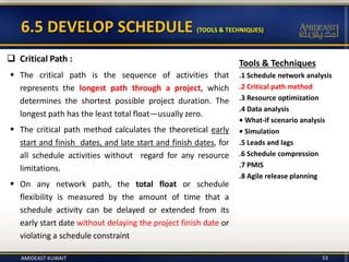 Tools & Techniques
.1 Schedule network analysis
.2 Critical path method
.3 Resource optimization
.4 Data analysis
• What-if scenario analysis
• Simulation
.5 Leads and lags
.6 Schedule compression
.7 PMIS
.8 Agile release planning
6.5 DEVELOP SCHEDULE (TOOLS & TECHNIQUES)
53
 Critical Path :
 The critical path is the sequence of activities that
represents the longest path through a project, which
determines the shortest possible project duration. The
longest path has the least total float—usually zero.
 The critical path method calculates the theoretical early
start and finish dates, and late start and finish dates, for
all schedule activities without regard for any resource
limitations.
 On any network path, the total float or schedule
flexibility is measured by the amount of time that a
schedule activity can be delayed or extended from its
early start date without delaying the project finish date or
violating a schedule constraint
AMIDEAST KUWAIT
 
