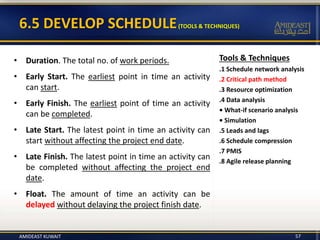 6.5 DEVELOP SCHEDULE(TOOLS & TECHNIQUES)
• Duration. The total no. of work periods.
• Early Start. The earliest point in time an activity
can start.
• Early Finish. The earliest point of time an activity
can be completed.
• Late Start. The latest point in time an activity can
start without affecting the project end date.
• Late Finish. The latest point in time an activity can
be completed without affecting the project end
date.
• Float. The amount of time an activity can be
delayed without delaying the project finish date.
Tools & Techniques
.1 Schedule network analysis
.2 Critical path method
.3 Resource optimization
.4 Data analysis
• What-if scenario analysis
• Simulation
.5 Leads and lags
.6 Schedule compression
.7 PMIS
.8 Agile release planning
AMIDEAST KUWAIT 57
 