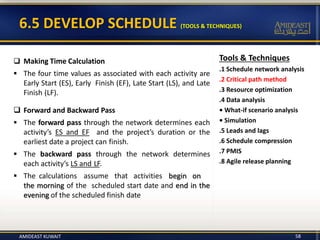 6.5 DEVELOP SCHEDULE (TOOLS & TECHNIQUES)
58
 Making Time Calculation
 The four time values as associated with each activity are
Early Start (ES), Early Finish (EF), Late Start (LS), and Late
Finish (LF).
 Forward and Backward Pass
 The forward pass through the network determines each
activity’s ES and EF and the project’s duration or the
earliest date a project can finish.
 The backward pass through the network determines
each activity’s LS and LF.
 The calculations assume that activities begin on
the morning of the scheduled start date and end in the
evening of the scheduled finish date
Tools & Techniques
.1 Schedule network analysis
.2 Critical path method
.3 Resource optimization
.4 Data analysis
• What-if scenario analysis
• Simulation
.5 Leads and lags
.6 Schedule compression
.7 PMIS
.8 Agile release planning
AMIDEAST KUWAIT
 