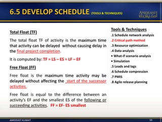 6.5 DEVELOP SCHEDULE (TOOLS & TECHNIQUES)
59
Total Float (TF)
The total float TF of activity is the maximum time
that activity can be delayed without causing delay in
the final project completion.
It is computed by: TF = LS – ES = LF – EF
Free Float (FF)
Free float is the maximum time activity may be
delayed without affecting the start of the successor
activities.
Free float is equal to the difference between an
activity’s EF and the smallest ES of the following or
succeeding activities. FF = EF- ES smallest
Tools & Techniques
.1 Schedule network analysis
.2 Critical path method
.3 Resource optimization
.4 Data analysis
• What-if scenario analysis
• Simulation
.5 Leads and lags
.6 Schedule compression
.7 PMIS
.8 Agile release planning
AMIDEAST KUWAIT
 