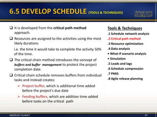 6.5 DEVELOP SCHEDULE (TOOLS & TECHNIQUES)
 It is developed from the critical path method
approach.
 Resources are assigned to the activities using the most
likely durations
i.e. the time it would take to complete the activity 50%
of the time.
 The critical chain method introduces the concept of
buffers and buffer management to protect the project
completion date.
 Critical chain schedule removes buffers from individual
tasks and instead creates:
 Project buffer, which is additional time added
before the project’s due date
 Feeding buffers, which are addition time added
before tasks on the critical path
Tools & Techniques
.1 Schedule network analysis
.2 Critical path method
.3 Resource optimization
.4 Data analysis
• What-if scenario analysis
• Simulation
.5 Leads and lags
.6 Schedule compression
.7 PMIS
.8 Agile release planning
AMIDEAST KUWAIT 67
 