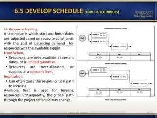 6.5 DEVELOP SCHEDULE (TOOLS & TECHNIQUES)
70
 Resource leveling.
A technique in which start and finish dates
are adjusted based on resource constraints
with the goal of balancing demand for
resources with the available supply.
Used When,
 Resources are only available at certain
times, or in limited quantities
 Resources are over-allocated, or
supplied at a constant level.
Implication
 Can often cause the original critical path
to increase.
Available float is used for leveling
resources. Consequently, the critical path
through the project schedule may change.
AMIDEAST KUWAIT
 