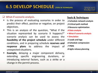 6.5 DEVELOP SCHEDULE (TOOLS & TECHNIQUES)
Tools & Techniques
.1 Schedule network analysis
.2 Critical path method
.3 Resource optimization
.4 Data analysis
• What-if scenario analysis
• Simulation
.5 Leads and lags
.6 Schedule compression
.7 PMIS
.8 Agile release planning
 What-if scenario analysis.
 Is the process of evaluating scenarios in order to
predict their effect, positive or negative, on project
objectives.
 This is an analysis of the question, “What if the
situation represented by scenario X happens?”
scenario analysis can be used to assess the
feasibility of the project schedule under different
conditions, and in preparing schedule reserves and
response plans to address the impact of
unexpected situations.
 Example, delaying a major component delivery,
extending specific engineering durations, or
introducing external factors, such as a strike or a
change in the permit process.
AMIDEAST KUWAIT 72
 