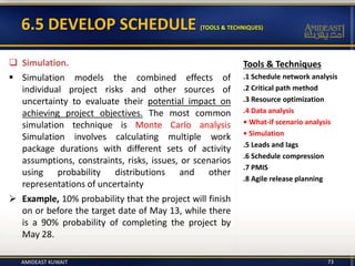 6.5 DEVELOP SCHEDULE (TOOLS & TECHNIQUES)
Tools & Techniques
.1 Schedule network analysis
.2 Critical path method
.3 Resource optimization
.4 Data analysis
• What-if scenario analysis
• Simulation
.5 Leads and lags
.6 Schedule compression
.7 PMIS
.8 Agile release planning
 Simulation.
 Simulation models the combined effects of
individual project risks and other sources of
uncertainty to evaluate their potential impact on
achieving project objectives. The most common
simulation technique is Monte Carlo analysis
Simulation involves calculating multiple work
package durations with different sets of activity
assumptions, constraints, risks, issues, or scenarios
using probability distributions and other
representations of uncertainty
 Example, 10% probability that the project will finish
on or before the target date of May 13, while there
is a 90% probability of completing the project by
May 28.
AMIDEAST KUWAIT 73
 