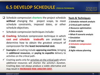 6.5 DEVELOP SCHEDULE (TOOLS & TECHNIQUES)
Tools & Techniques
.1 Schedule network analysis
.2 Critical path method
.3 Resource optimization
.4 Data analysis
• What-if scenario analysis
• Simulation
.5 Leads and lags
.6 Schedule compression
.7 PMIS
.8 Agile release planning
 Schedule compression shortens the project schedule
without changing the project scope, to meet
schedule constraints, imposed dates, or other
schedule objectives.
• Schedule compression techniques include:
a) Crashing. Schedule compression technique in which
cost and schedule tradeoffs are analyzed to
determine how to obtain the greatest amount of
compression for the least incremental cost.
 Examples of crashing include approving overtime, bringing
in additional resources, or paying to expedite delivery to
activities on the critical path.
 Crashing works only for activities on the critical path where
additional resources will shorten the activity’s duration.
Crashing does not always produce a viable alternative and
may result in INCREASED RISK AND/OR COST.
AMIDEAST KUWAIT 74
 