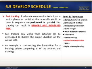 6.5 DEVELOP SCHEDULE (TOOLS & TECHNIQUES)
Tools & Techniques
.1 Schedule network analysis
.2 Critical path method
.3 Resource optimization
.4 Data analysis
• What-if scenario analysis
• Simulation
.5 Leads and lags
.6 Schedule compression
.7 PMIS
.8 Agile release planning
 Fast tracking. A schedule compression technique in
which phases or activities that normally would be
done in sequence are performed in parallel. Fast
tracking can result in REWORK AND INCREASED
RISK.
 Fast tracking only works when activities can be
overlapped to shorten the project duration on the
critical path.
 An example is constructing the foundation for a
building before completing all of the architectural
drawings.
AMIDEAST KUWAIT 75
 