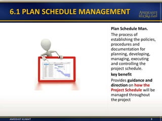 Plan Schedule Man.
The process of
establishing the policies,
procedures and
documentation for
planning, developing,
managing, executing
and controlling the
project schedule.
key benefit
Provides guidance and
direction on how the
Project Schedule will be
managed throughout
the project
6.1 PLAN SCHEDULE MANAGEMENT
8AMIDEAST KUWAIT
 