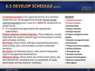 6.5 DEVELOP SCHEDULE (OUTPUT)
AMIDEAST KUWAIT 80
OUTPUT
.1 Schedule baseline
.2 Project schedule
.3 Schedule data
.4 Project calendars
.5 Change requests
.6 Project management plan
updates
• Schedule management plan
• Cost baseline
.7 Project documents updates
• Activity attributes
• Assumption log
• Duration estimates
• Lessons learned register
• Resource requirements
• Risk register
A schedule baseline is the approved version of a schedule
model that can be changed only through formal change
control procedures and is used as a basis for comparison to
actual results.
 It is accepted and approved by the appropriate
stakeholders .
Project schedule network diagrams. These diagrams, usually
show both the project network logic and the project's critical
path schedule activities.
Bar charts. These charts, with bars representing activities,
show activity start and end dates, as well as expected
durations.
Bar charts are relatively easy to read, and are frequently
used in management presentations.
Milestone charts. These charts are similar to bar charts, but
only identify the scheduled start or completion of major
deliverables and key external interfaces.
 