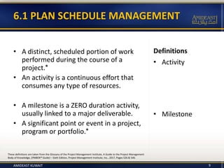 • A distinct, scheduled portion of work
performed during the course of a
project.*
• An activity is a continuous effort that
consumes any type of resources.
• A milestone is a ZERO duration activity,
usually linked to a major deliverable.
• A significant point or event in a project,
program or portfolio.*
Definitions
• Activity
• Milestone
9
These definitions are taken from the Glossary of the Project Management Institute, A Guide to the Project Management
Body of Knowledge, (PMBOK® Guide) – Sixth Edition, Project Management Institute, Inc., 2017, Pages 526 & 546.
6.1 PLAN SCHEDULE MANAGEMENT
AMIDEAST KUWAIT
 