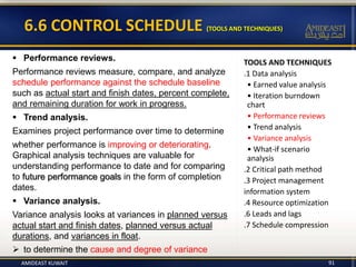 TOOLS AND TECHNIQUES
.1 Data analysis
• Earned value analysis
• Iteration burndown
chart
• Performance reviews
• Trend analysis
• Variance analysis
• What-if scenario
analysis
.2 Critical path method
.3 Project management
information system
.4 Resource optimization
.6 Leads and lags
.7 Schedule compression
91
6.6 CONTROL SCHEDULE (TOOLS AND TECHNIQUES)
 Performance reviews.
Performance reviews measure, compare, and analyze
schedule performance against the schedule baseline
such as actual start and finish dates, percent complete,
and remaining duration for work in progress.
 Trend analysis.
Examines project performance over time to determine
whether performance is improving or deteriorating.
Graphical analysis techniques are valuable for
understanding performance to date and for comparing
to future performance goals in the form of completion
dates.
 Variance analysis.
Variance analysis looks at variances in planned versus
actual start and finish dates, planned versus actual
durations, and variances in float.
 to determine the cause and degree of variance
AMIDEAST KUWAIT
 