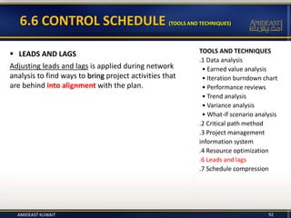 TOOLS AND TECHNIQUES
.1 Data analysis
• Earned value analysis
• Iteration burndown chart
• Performance reviews
• Trend analysis
• Variance analysis
• What-if scenario analysis
.2 Critical path method
.3 Project management
information system
.4 Resource optimization
.6 Leads and lags
.7 Schedule compression
6.6 CONTROL SCHEDULE (TOOLS AND TECHNIQUES)
 LEADS AND LAGS
Adjusting leads and lags is applied during network
analysis to find ways to bring project activities that
are behind into alignment with the plan.
AMIDEAST KUWAIT 92
 