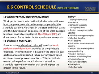 OUTPUT
.1 Work performance
information
.2 Schedule forecasts
.3 Change requests
.4 Project management plan
updates
• Schedule management plan
• Schedule baseline
• Cost baseline
• Performance measurement
baseline
.5 Project documents updates
• Assumption log
• Basis of estimates
• Lessons learned register
• Project schedule
• Resource calendars
• Risk register
• Schedule data
93
6.6 CONTROL SCHEDULE (TOOLS AND TECHNIQUES)
 WORK PERFORMANCE INFORMATION
Work performance information includes information on
how the project work is performing compared to the
schedule baseline. Variances in the start and finish dates
and the durations can be calculated at the work package
level and control account level. The (SV) and (SPI) are
documented for inclusion in work performance reports
 SCHEDULE FORECASTS
Forecasts are updated and reissued based on work
performance information provided as the project is
executed. The information is based on the project’s past
performance and expected future performance based
on corrective or preventive actions. This can include
earned value performance indicators, as well as
schedule reserve information that could impact the
project in the future.
AMIDEAST KUWAIT
 