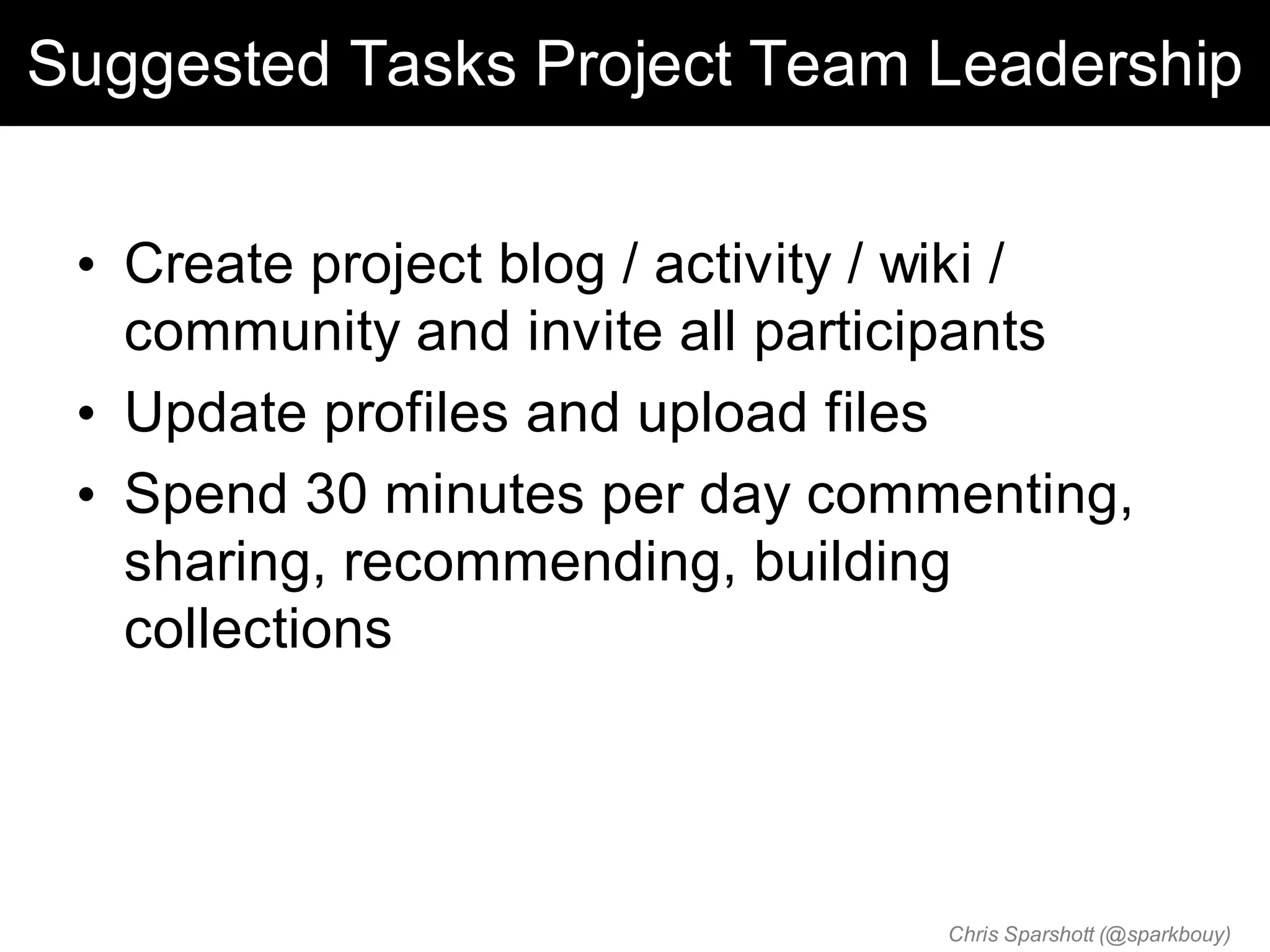 Suggested Tasks Project Team Leadership


 • Create project blog / activity / wiki /
   community and invite all participants
 • Update profiles and upload files
 • Spend 30 minutes per day commenting,
   sharing, recommending, building
   collections




                                  Chris Sparshott (@sparkbouy)
 