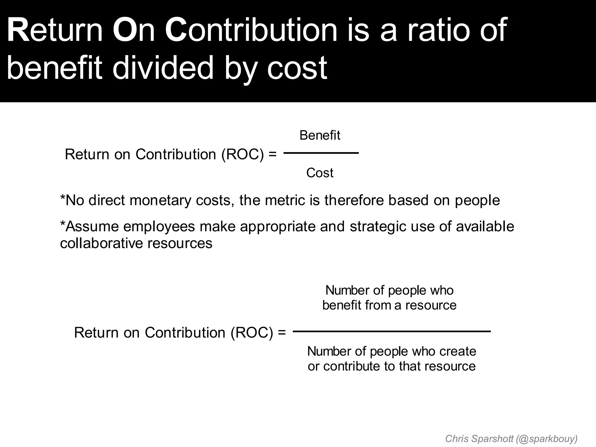 Return On Contribution is a ratio of
benefit divided by cost
                                      Benefit
    Return on Contribution (ROC) =
                                       Cost

   *No direct monetary costs, the metric is therefore based on people
   *Assume employees make appropriate and strategic use of available
   collaborative resources


                                          Number of people who
                                          benefit from a resource

     Return on Contribution (ROC) =
                                        Number of people who create
                                        or contribute to that resource




                                                                Chris Sparshott (@sparkbouy)
 