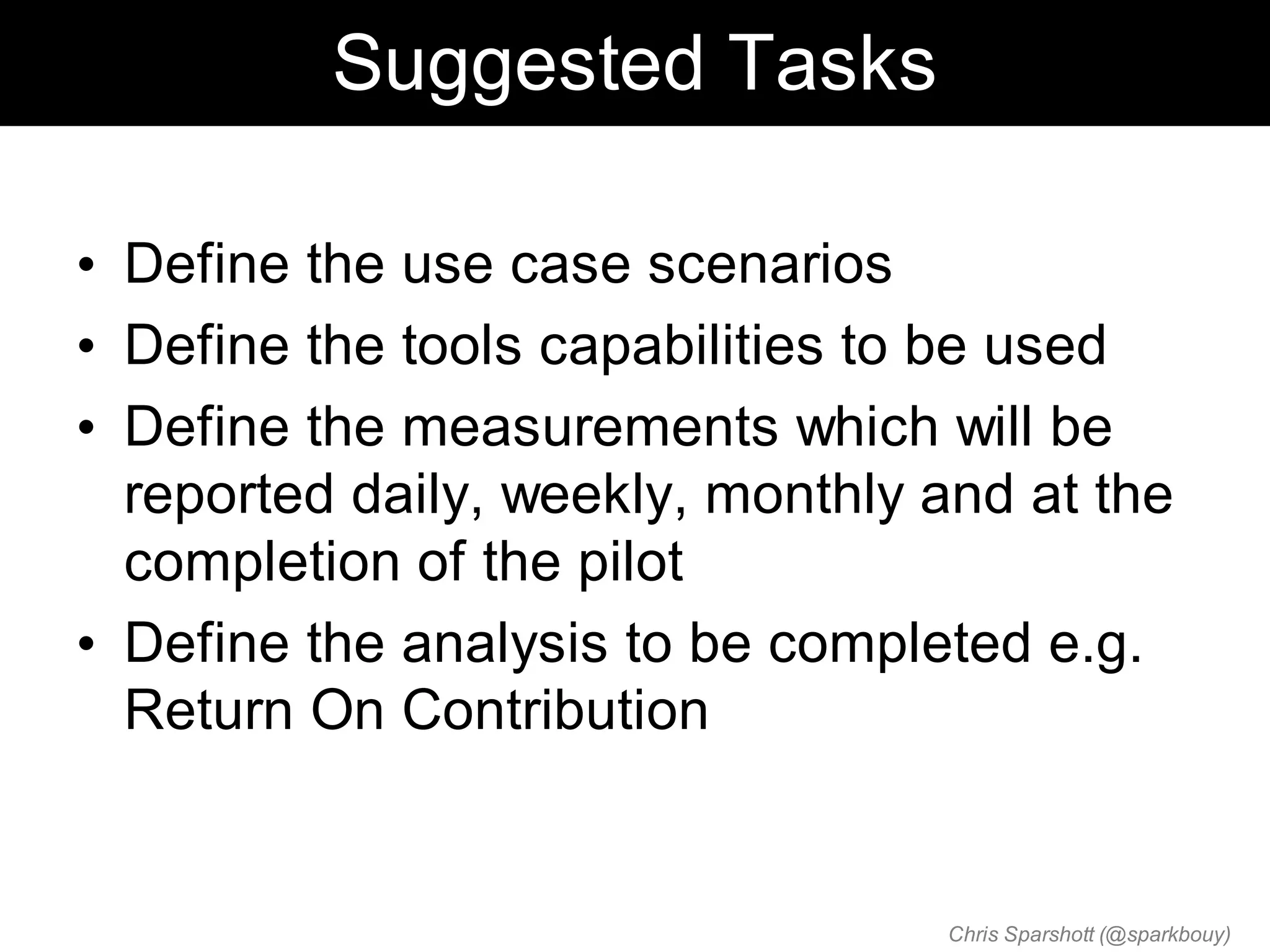 Suggested Tasks

• Define the use case scenarios
• Define the tools capabilities to be used
• Define the measurements which will be
  reported daily, weekly, monthly and at the
  completion of the pilot
• Define the analysis to be completed e.g.
  Return On Contribution


                                  Chris Sparshott (@sparkbouy)
 