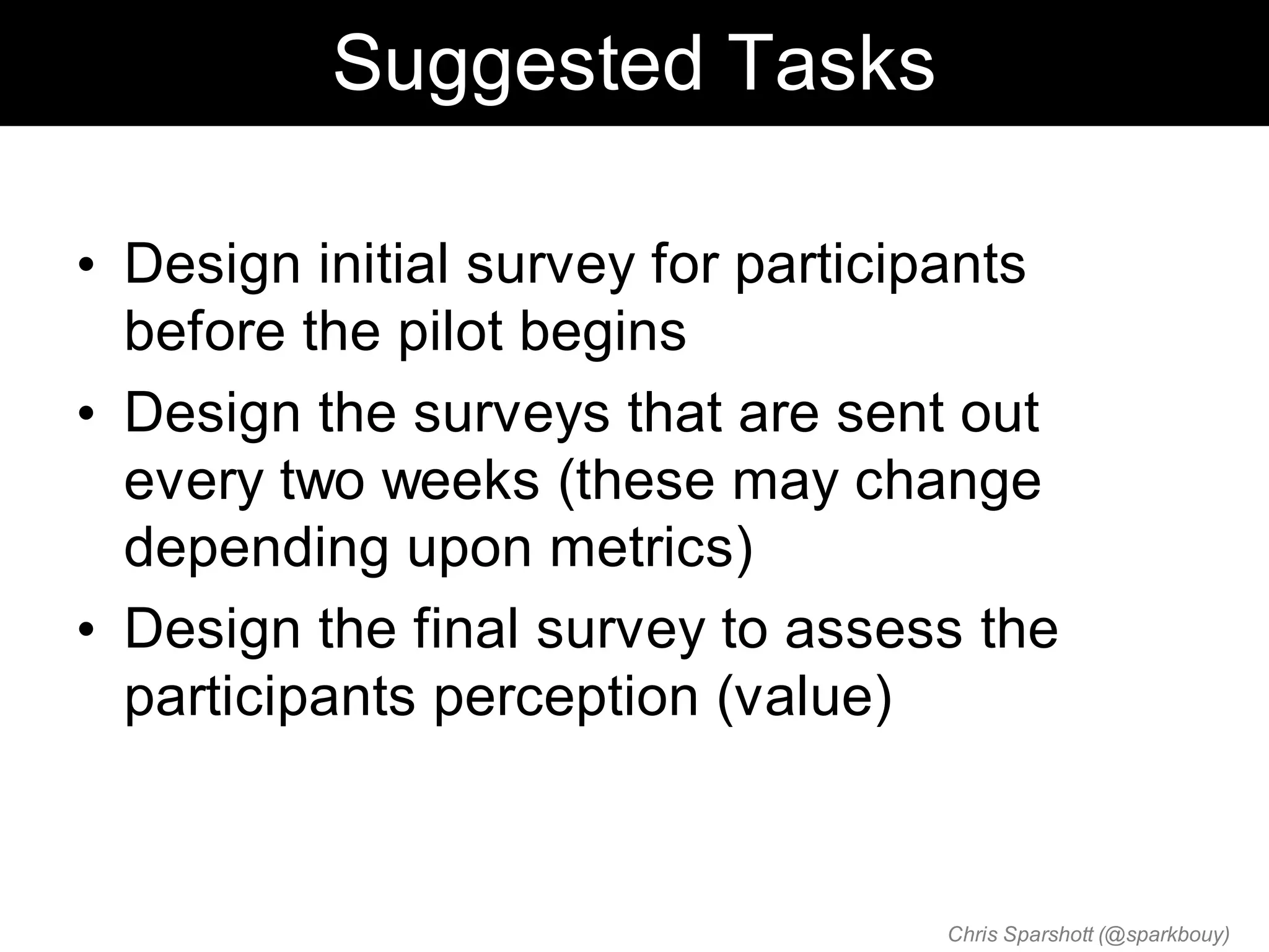Suggested Tasks

• Design initial survey for participants
  before the pilot begins
• Design the surveys that are sent out
  every two weeks (these may change
  depending upon metrics)
• Design the final survey to assess the
  participants perception (value)



                                   Chris Sparshott (@sparkbouy)
 