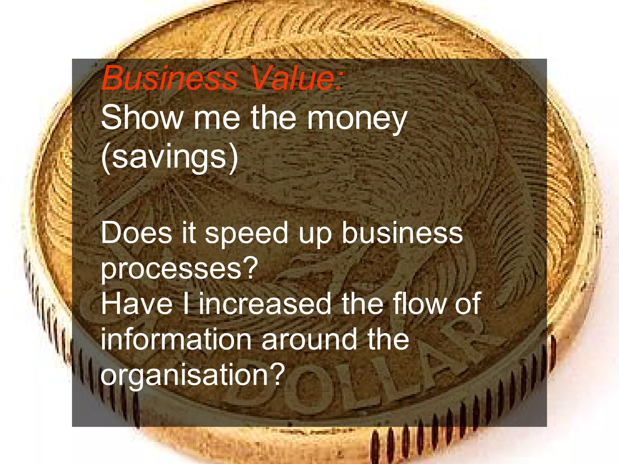 Business Value:
Show me the money
(savings)

Does it speed up business
processes?
Have I increased the flow of
information around the
organisation?

                          Chris Sparshott (@sparkbouy)
 
