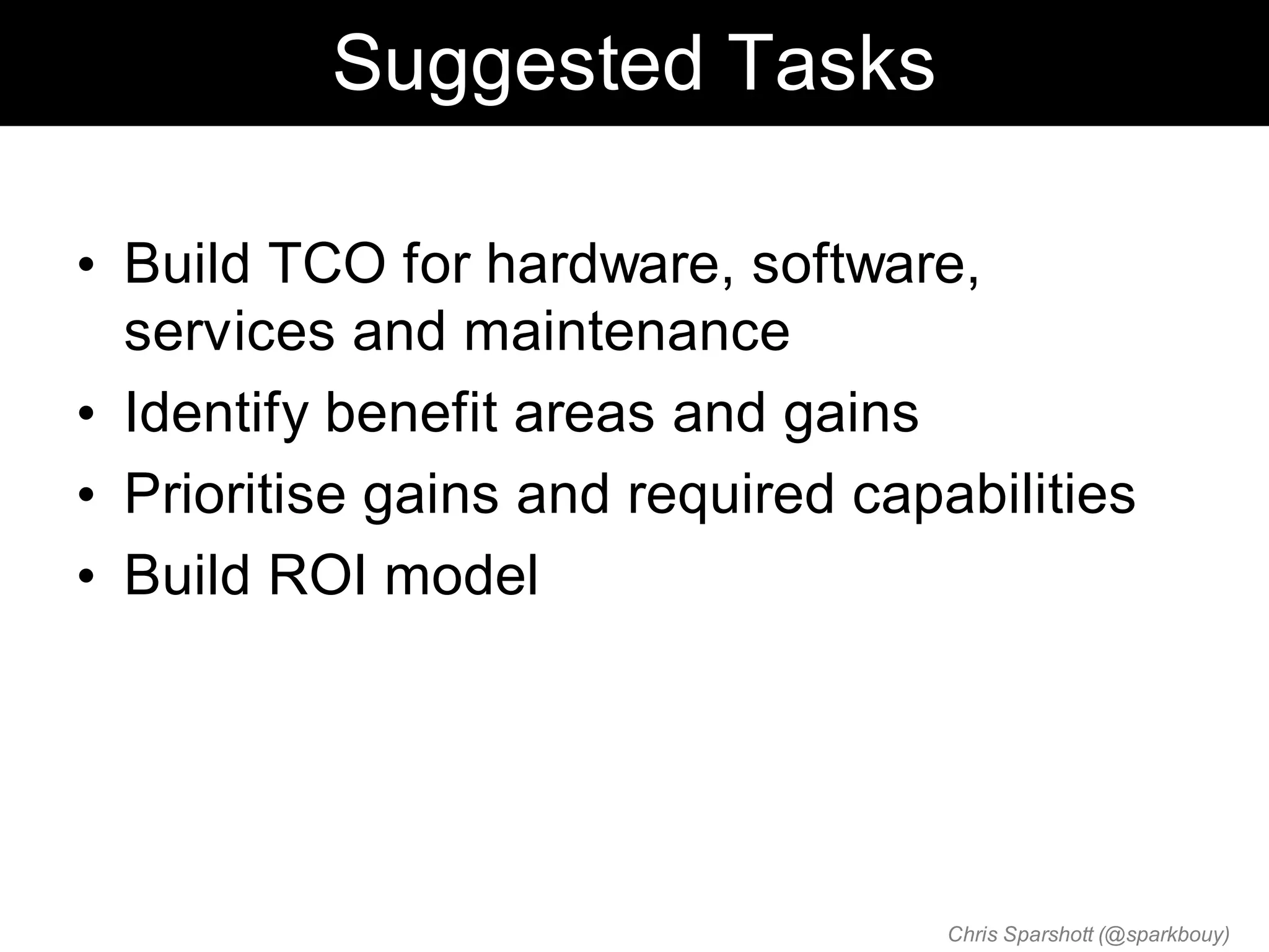 Suggested Tasks

• Build TCO for hardware, software,
  services and maintenance
• Identify benefit areas and gains
• Prioritise gains and required capabilities
• Build ROI model




                                    Chris Sparshott (@sparkbouy)
 