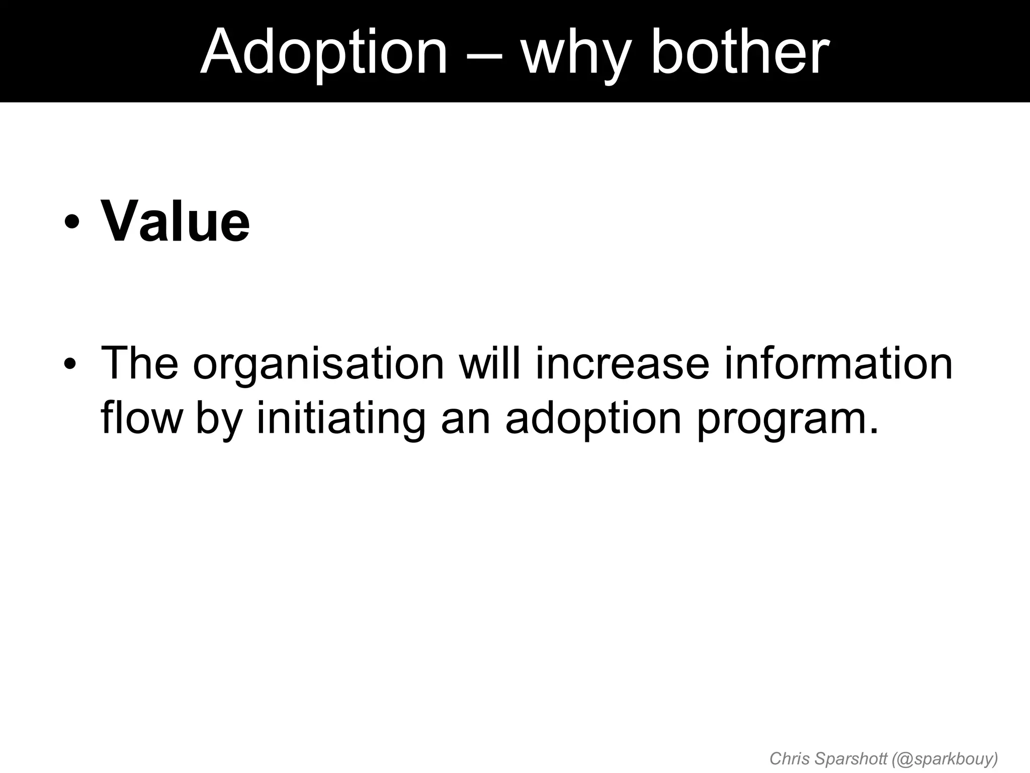 Adoption – why bother

• Value

• The organisation will increase information
  flow by initiating an adoption program.




                                  Chris Sparshott (@sparkbouy)
 