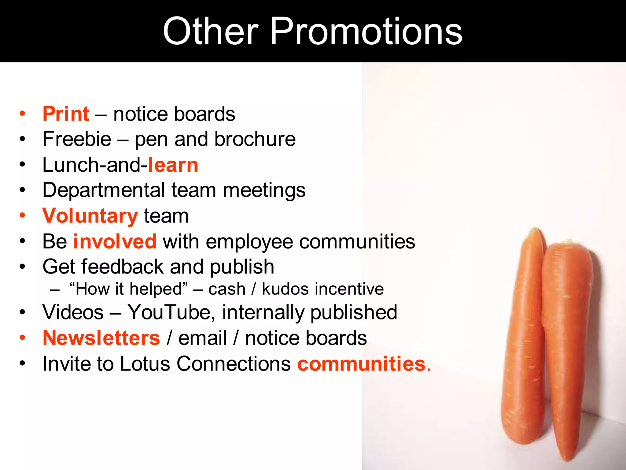 Other Promotions
•   Print – notice boards
•   Freebie – pen and brochure
•   Lunch-and-learn
•   Departmental team meetings
•   Voluntary team
•   Be involved with employee communities
•   Get feedback and publish
    – “How it helped” – cash / kudos incentive
• Videos – YouTube, internally published
• Newsletters / email / notice boards
• Invite to Lotus Connections communities.



                                                 Chris Sparshott (@sparkbouy)
 