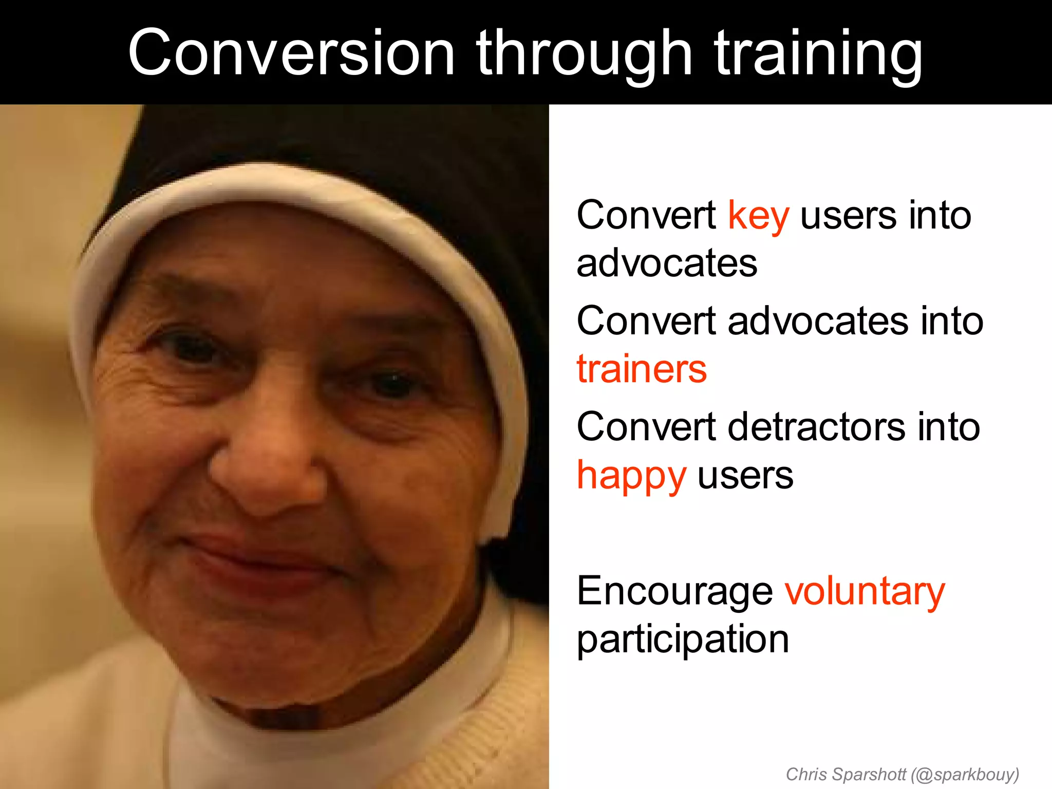 Conversion through training

             • Convert key users into
               advocates
             • Convert advocates into
               trainers
             • Convert detractors into
               happy users

             • Encourage voluntary
               participation


                          Chris Sparshott (@sparkbouy)
 
