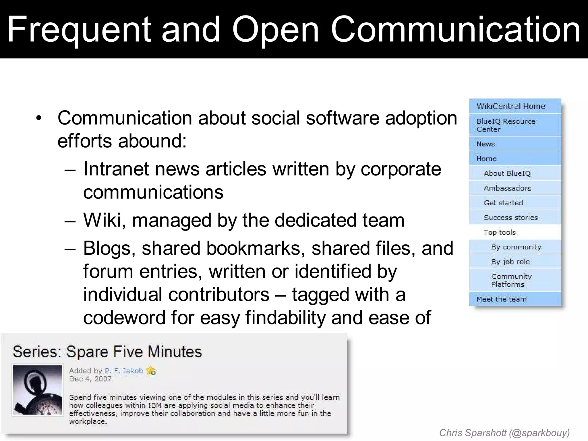 Frequent and Open Communication

 • Communication about social software adoption
   efforts abound:
    – Intranet news articles written by corporate
      communications
    – Wiki, managed by the dedicated team
    – Blogs, shared bookmarks, shared files, and
      forum entries, written or identified by
      individual contributors – tagged with a
      codeword for easy findability and ease of
      subscribing



                                              Chris Sparshott (@sparkbouy)
 
