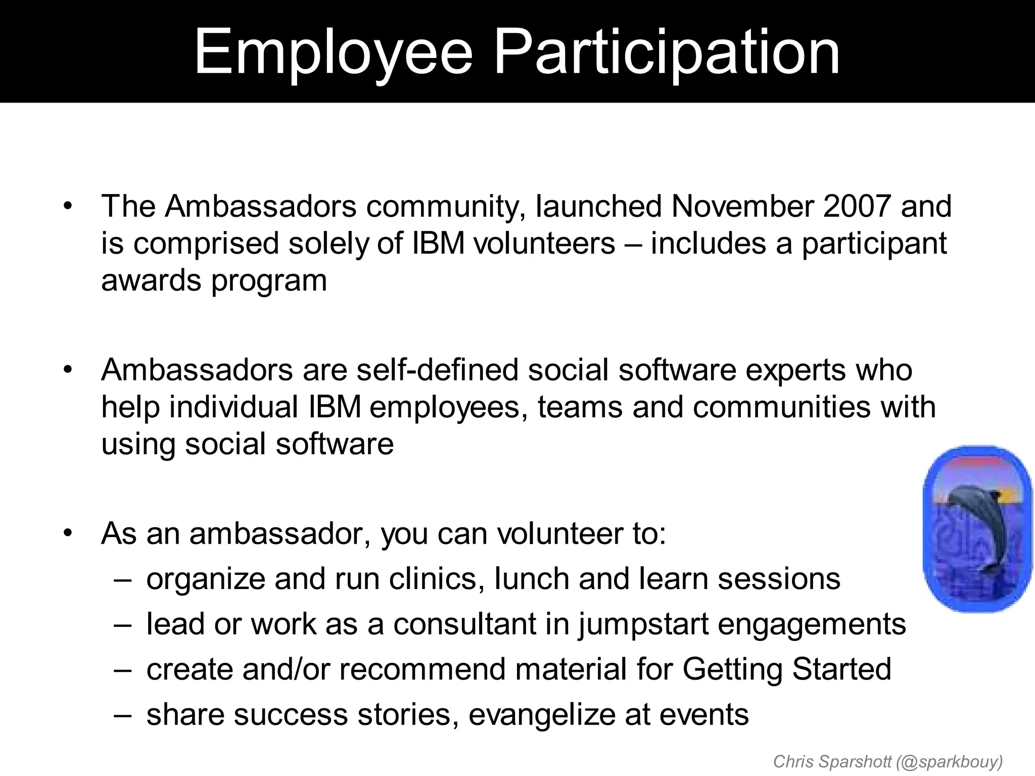 Employee Participation

• The Ambassadors community, launched November 2007 and
  is comprised solely of IBM volunteers – includes a participant
  awards program

• Ambassadors are self-defined social software experts who
  help individual IBM employees, teams and communities with
  using social software

• As an ambassador, you can volunteer to:
   – organize and run clinics, lunch and learn sessions
   – lead or work as a consultant in jumpstart engagements
   – create and/or recommend material for Getting Started
   – share success stories, evangelize at events
                                                   Chris Sparshott (@sparkbouy)
 