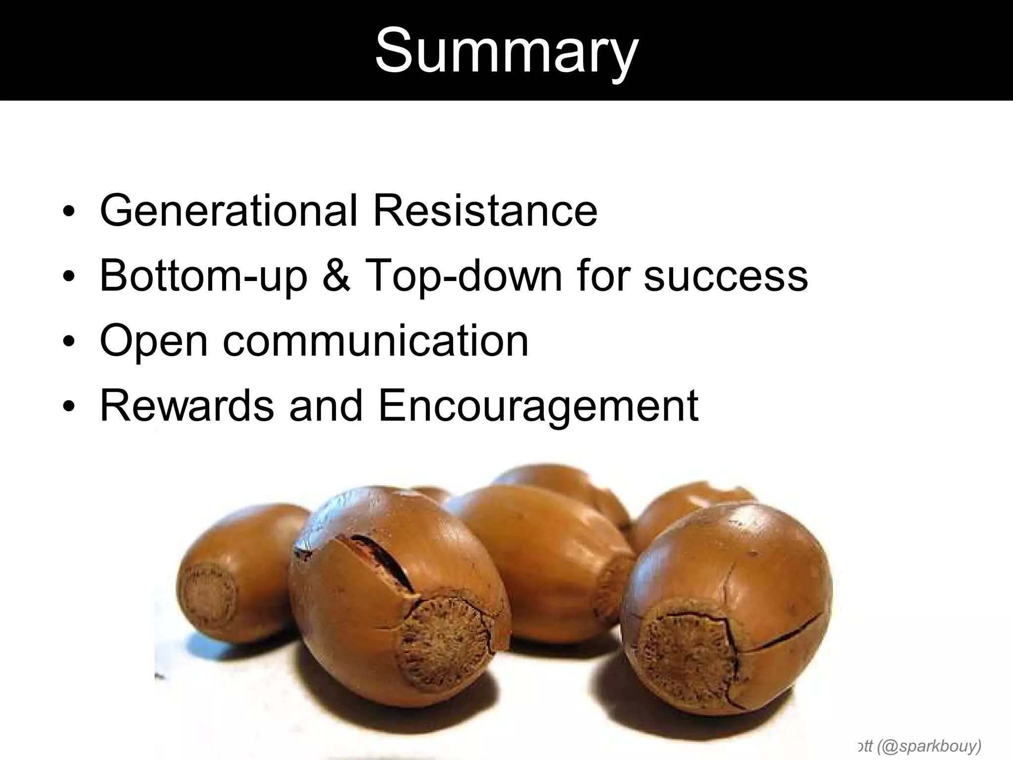 Summary

•   Generational Resistance
•   Bottom-up & Top-down for success
•   Open communication
•   Rewards and Encouragement




                                 Chris Sparshott (@sparkbouy)
 