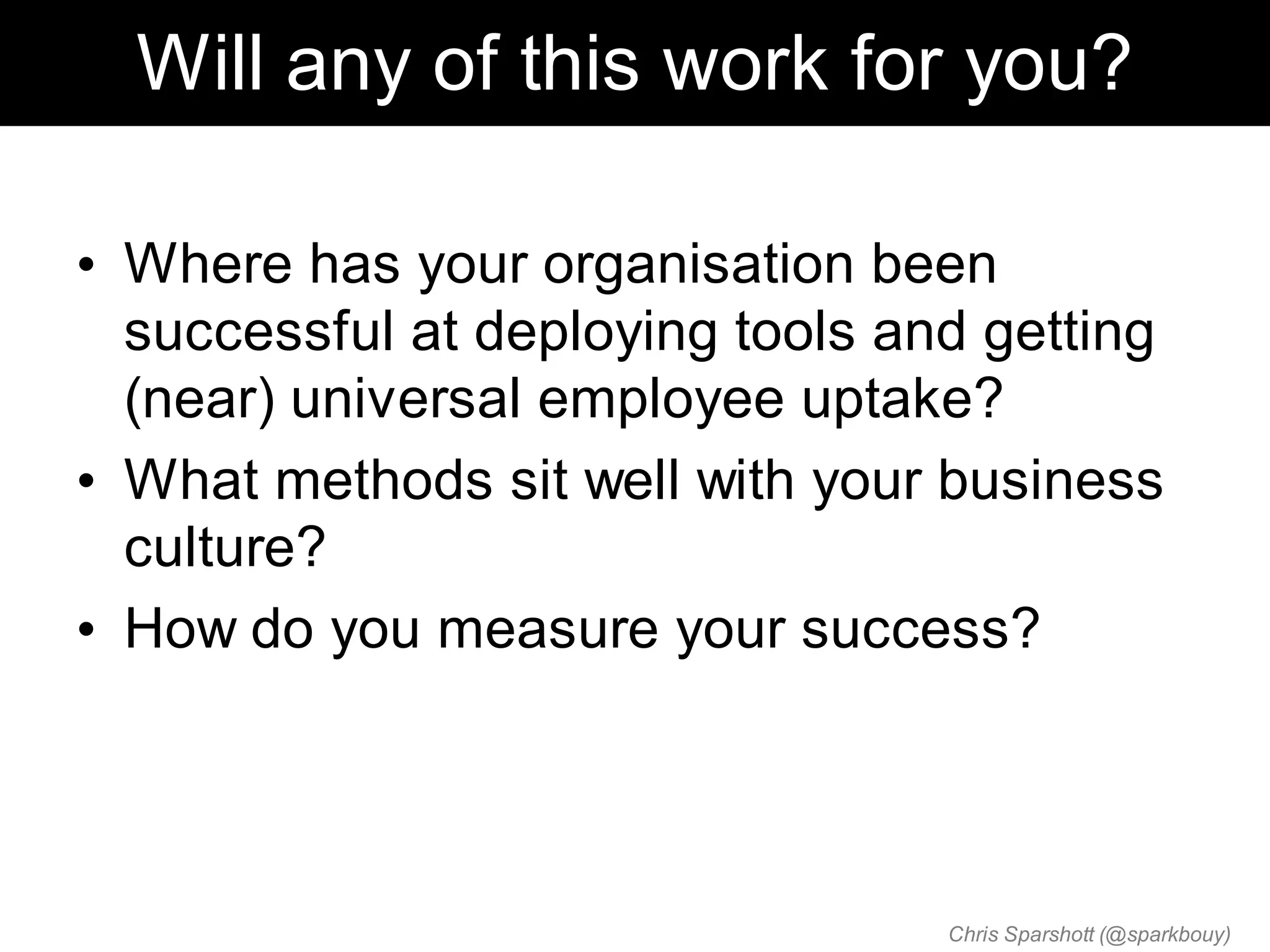 Will any of this work for you?

• Where has your organisation been
  successful at deploying tools and getting
  (near) universal employee uptake?
• What methods sit well with your business
  culture?
• How do you measure your success?




                                  Chris Sparshott (@sparkbouy)
 