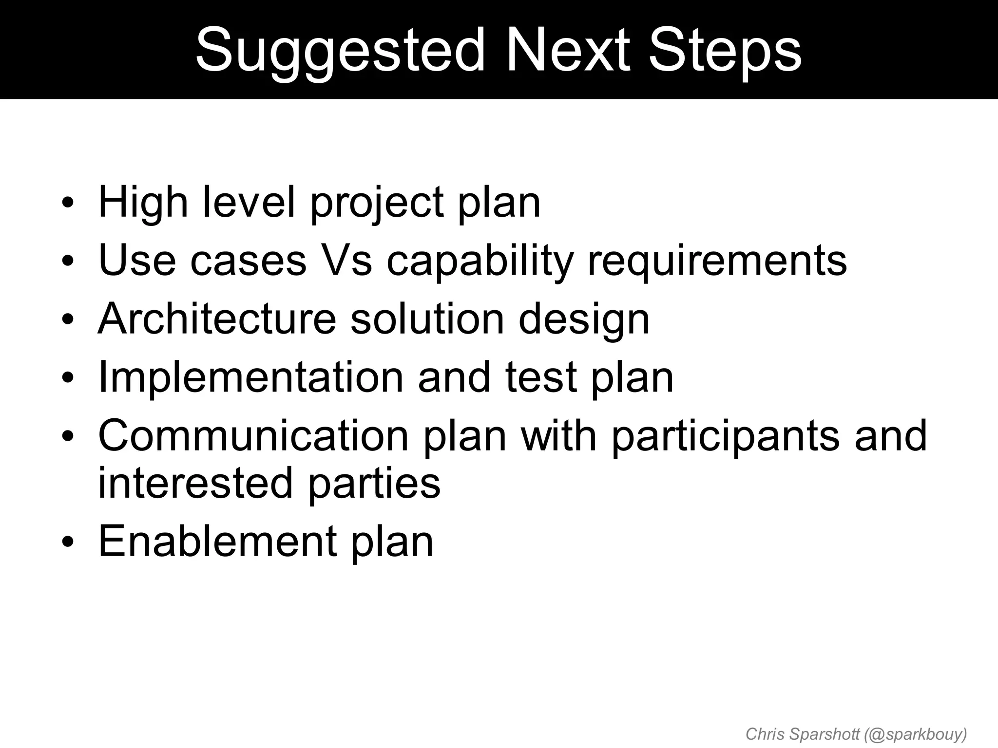 Suggested Next Steps

• High level project plan
• Use cases Vs capability requirements
• Architecture solution design
• Implementation and test plan
• Communication plan with participants and
  interested parties
• Enablement plan



                                 Chris Sparshott (@sparkbouy)
 