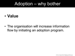 Adoption – why bother

• Value

• The organisation will increase information
  flow by initiating an adoption program.




                                  Chris Sparshott (@sparkbouy)
 
