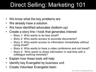 Direct Selling: Marketing 101

•   We know what the key problems are
•   We already have a solution
•   We have identified advocates (bottom-up)
•   Create a story line / hook that generates interest
    – Story 1: W ho wants to do less email?
    – Story 2: W ho wants access to accurate documents?
    – Story 3: W ho wants access to information immediately without
      using email?
    – Story 4: W ho wants to have a video conference and not travel?
    – Story 5: W ho wants to share information in real-time with a
      colleague working remotely?
• Explain how these tools will help
• Identify key Evangelist by business unit
• Create Volunteer Evangelist team
                                                     Chris Sparshott (@sparkbouy)
 