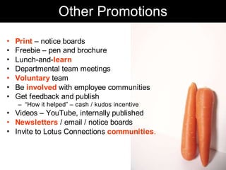 Other Promotions
•   Print – notice boards
•   Freebie – pen and brochure
•   Lunch-and-learn
•   Departmental team meetings
•   Voluntary team
•   Be involved with employee communities
•   Get feedback and publish
    – “How it helped” – cash / kudos incentive
• Videos – YouTube, internally published
• Newsletters / email / notice boards
• Invite to Lotus Connections communities.



                                                 Chris Sparshott (@sparkbouy)
 