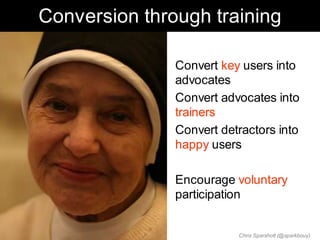 Conversion through training

             • Convert key users into
               advocates
             • Convert advocates into
               trainers
             • Convert detractors into
               happy users

             • Encourage voluntary
               participation


                          Chris Sparshott (@sparkbouy)
 