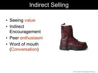 Indirect Selling

• Seeing value
• Indirect
  Encouragement
• Peer enthusiasm
• Word of mouth
  (Conversation)



                             Chris Sparshott (@sparkbouy)
 