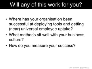 Will any of this work for you?

• Where has your organisation been
  successful at deploying tools and getting
  (near) universal employee uptake?
• What methods sit well with your business
  culture?
• How do you measure your success?




                                  Chris Sparshott (@sparkbouy)
 