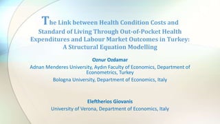 Oznur Ozdamar
Adnan Menderes University, Aydın Faculty of Economics, Department of
Econometrics, Turkey
Bologna University, Department of Economics, Italy
Eleftherios Giovanis
University of Verona, Department of Economics, Italy
The Link between Health Condition Costs and
Standard of Living Through Out-of-Pocket Health
Expenditures and Labour Market Outcomes in Turkey:
A Structural Equation Modelling
 