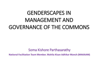 GENDERSCAPES IN
MANAGEMENT AND
GOVERNANCE OF THE COMMONS
Soma Kishore Parthasarathy
National Facilitation Team Member. Mahila Kisan Adhikar Manch (MAKAAM)
 