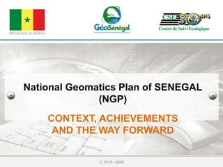 National Geomatics Plan of SENEGAL
(NGP)
CONTEXT, ACHIEVEMENTS
AND THE WAY FORWARD
© 2016 - ADIE
REPUBLIQUE DU SENEGAL
 