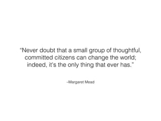 “Never doubt that a small group of thoughtful, 
committed citizens can change the world; 
indeed, it's the only thing that ever has.” 
–Margaret Mead 
 