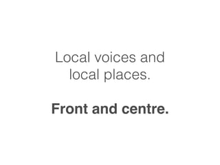 Local voices and 
local places. 
! 
Front and centre. 
 