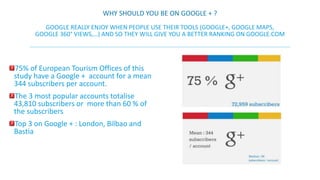 WHY SHOULD YOU BE ON GOOGLE + ? 
GOOGLE REALLY ENJOY WHEN PEOPLE USE THEIR TOOLS (GOOGLE+, GOOGLE MAPS, 
GOOGLE 360° VIEWS,…) AND SO THEY WILL GIVE YOU A BETTER RANKING ON GOOGLE.COM 
75% of European Tourism Offices of this 
study have a Google + account for a mean 
344 subscribers per account. 
The 3 most popular accounts totalise 
43,810 subscribers or more than 60 % of 
the subscribers 
Top 3 on Google + : London, Bilbao and 
Bastia 
 