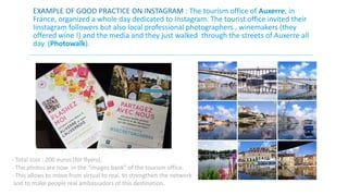 EXAMPLE OF GOOD PRACTICE ON INSTAGRAM : The tourism office of Auxerre, in 
France, organized a whole day dedicated to Instagram. The tourist office invited their 
Iinstagram followers but also local professional photographers , winemakers (they 
offered wine !) and the media and they just walked through the streets of Auxerre all 
day. (Photowalk). 
- Total cost : 200 euros (for flyers), 
- The photos are now in the “images bank” of the tourism office. 
- This allows to move from virtual to real, to strengthen the network 
and to make people real ambassadors of this destination. 
 