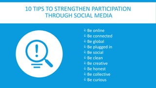 10 TIPS TO STRENGTHEN PARTICIPATION 
THROUGH SOCIAL MEDIA 
10 Tips to strengthen participation through Social Media 
 Be online 
 Be connected 
 Be global 
 Be plugged in 
 Be social 
 Be clean 
 Be creative 
 Be honest 
 Be collective 
 Be curious 
 
