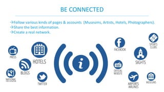 BE CONNECTED 
Follow various kinds of pages & accounts (Museums, Artists, Hotels, Photographers). 
Share the best information. 
Create a real network. 
 