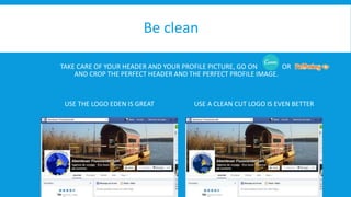 Be clean 
TAKE CARE OF YOUR HEADER AND YOUR PROFILE PICTURE, GO ON OR 
AND CROP THE PERFECT HEADER AND THE PERFECT PROFILE IMAGE. 
USE THE LOGO EDEN IS GREAT USE A CLEAN CUT LOGO IS EVEN BETTER 
 