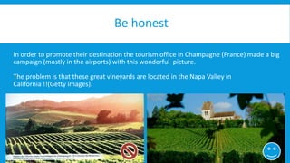 Be honest 
In order to promote their destination the tourism office in Champagne (France) made a big 
campaign (mostly in the airports) with this wonderful picture. 
The problem is that these great vineyards are located in the Napa Valley in 
California !!(Getty images). 
 