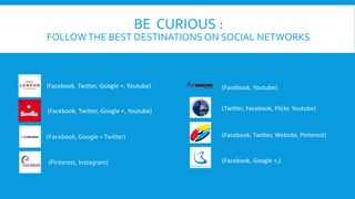 BE CURIOUS : 
FOLLOWTHE BEST DESTINATIONS ON SOCIAL NETWORKS 
(Facebook, Twitter, Google +, Youtube) 
(Facebook, Twitter, Google +, Youtube) 
(Facebook, Google + Twitter) 
(Facebook, Youtube) 
(Twitter, Facebook, Flickr, Youtube) 
(Facebook, Twitter, Website, Pinterest) 
(Pinterest, Instagram) (Facebook, Google +,) 
 