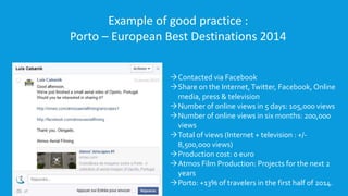 Example of good practice : 
Porto – European Best Destinations 2014 
Contacted via Facebook 
Share on the Internet, Twitter, Facebook, Online 
media, press & television 
Number of online views in 5 days: 105,000 views 
Number of online views in six months: 200,000 
views 
Total of views (Internet + television : +/- 
8,500,000 views) 
Production cost: 0 euro 
Atmos Film Production: Projects for the next 2 
years 
Porto: +13% of travelers in the first half of 2014. 
 
